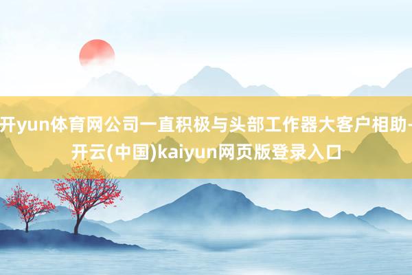 开yun体育网公司一直积极与头部工作器大客户相助-开云(中国)kaiyun网页版登录入口